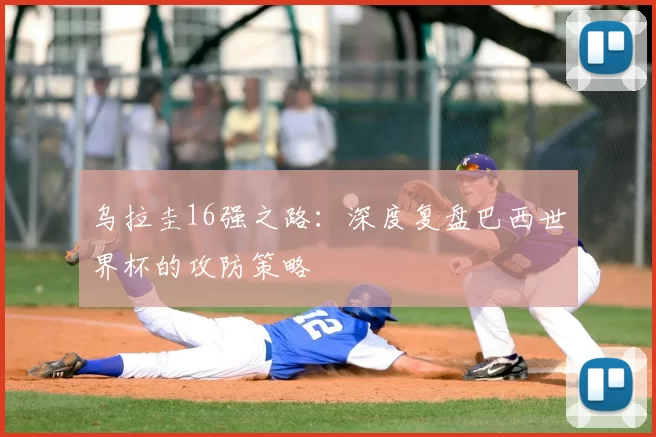 乌拉圭16强之路:深度复盘巴西世界杯的攻防策略