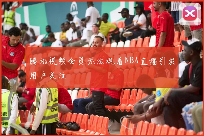 腾讯视频会员无法观看NBA直播引发用户关注