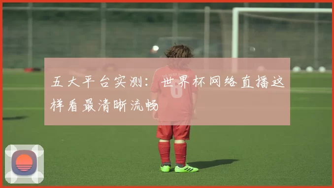 五大平台实测：世界杯网络直播这样看最清晰流畅