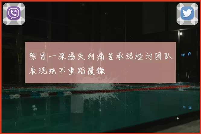 陈晋一深感失利痛苦承诺检讨团队表现绝不重蹈覆辙