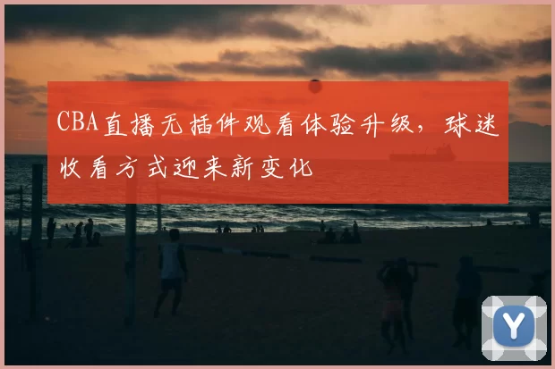 CBA直播无插件观看体验升级，球迷收看方式迎来新变化