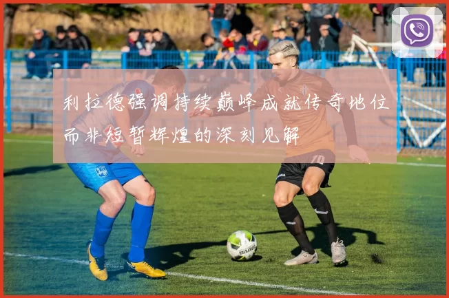 利拉德强调持续巅峰成就传奇地位而非短暂辉煌的深刻见解