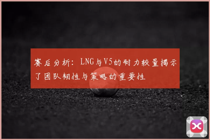 赛后分析：LNG与V5的耐力较量揭示了团队韧性与策略的重要性