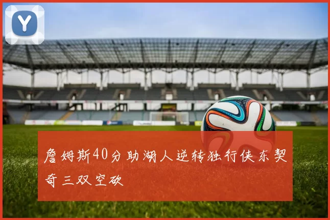 詹姆斯40分助湖人逆转独行侠东契奇三双空砍