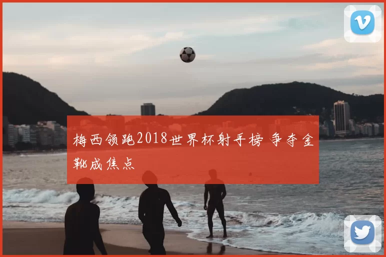 梅西领跑2018世界杯射手榜 争夺金靴成焦点