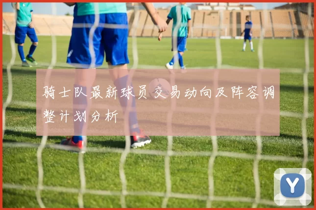 骑士队最新球员交易动向及阵容调整计划分析