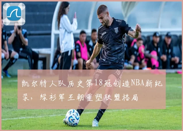 凯尔特人队历史第18冠创造NBA新纪录，绿衫军王朝重塑联盟格局