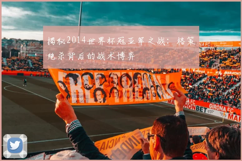 揭秘2014世界杯冠亚军之战：格策绝杀背后的战术博弈